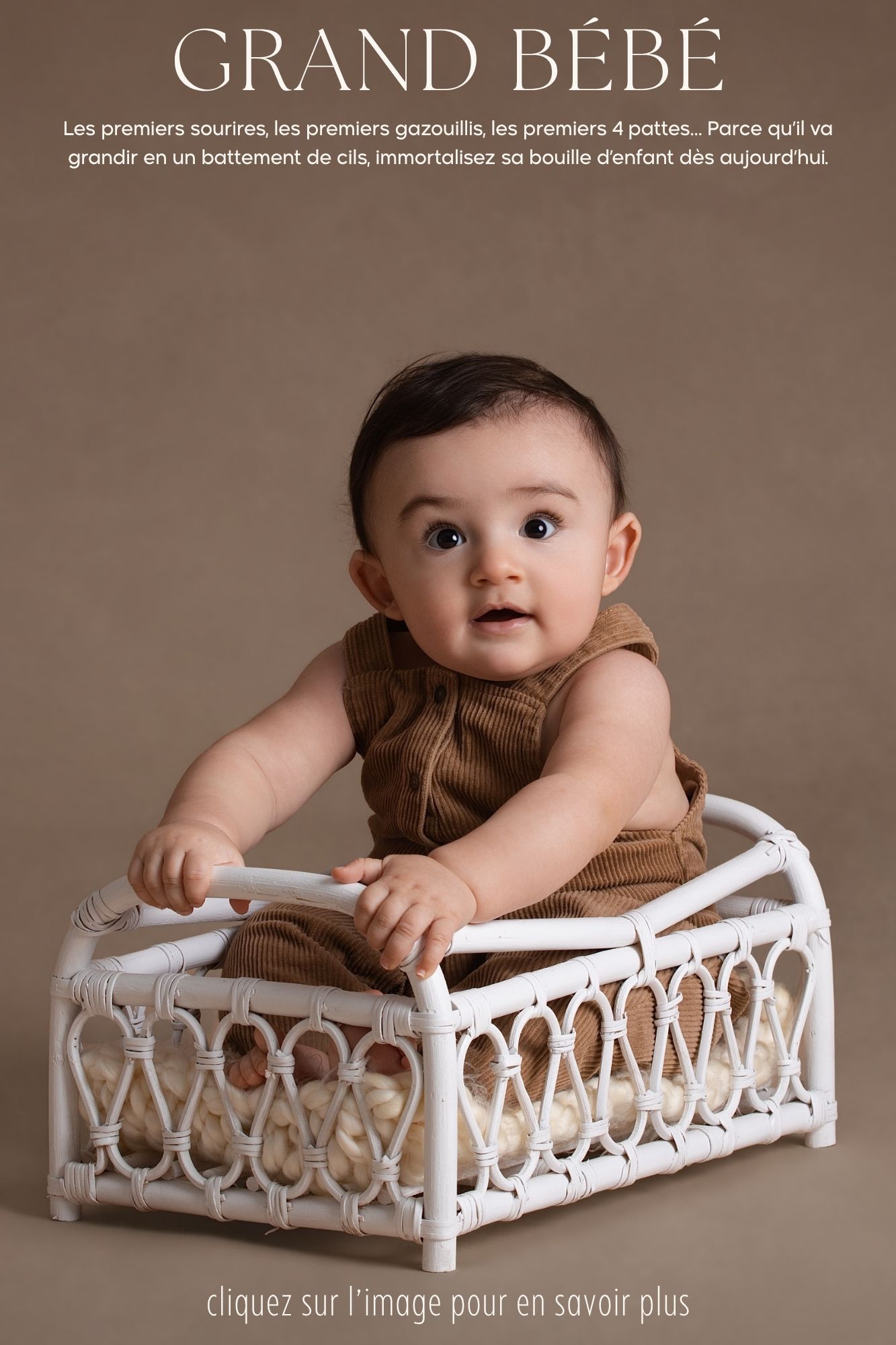 Les premiers sourires, les premiers gazouillis, les premiers 4 pattes… Parce qu’il va grandir en un battement de cils, immortalisez sa bouille d’enfant dès aujourd’hui.